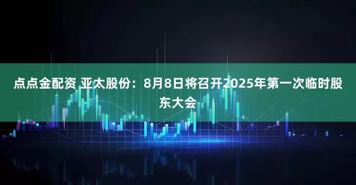 点点金配资 亚太股份：8月8日将召开2025年第一次临时股东大会
