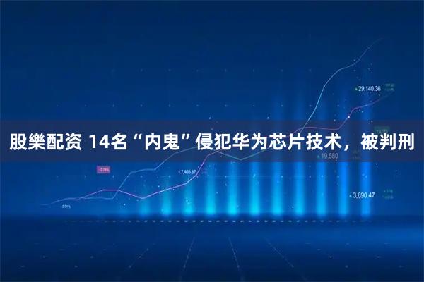 股樂配资 14名“内鬼”侵犯华为芯片技术，被判刑