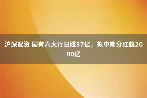 沪深配资 国有六大行日赚37亿，拟中期分红超2000亿