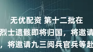 无优配资 第十二批在韩志愿军烈士遗骸即将归国，将邀请九三阅兵官兵等赴沈阳