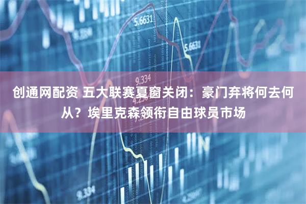 创通网配资 五大联赛夏窗关闭：豪门弃将何去何从？埃里克森领衔自由球员市场