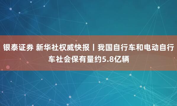 银泰证券 新华社权威快报丨我国自行车和电动自行车社会保有量约5.8亿辆