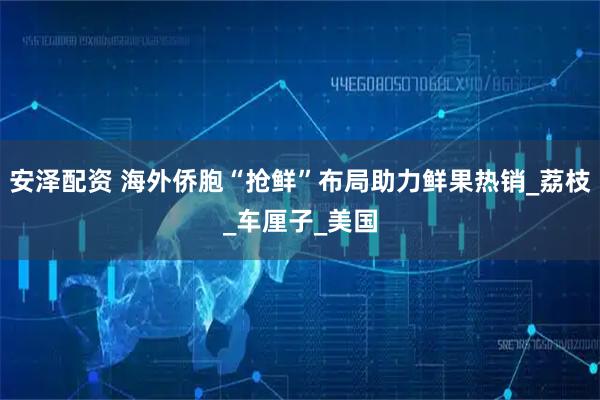 安泽配资 海外侨胞“抢鲜”布局助力鲜果热销_荔枝_车厘子_美国