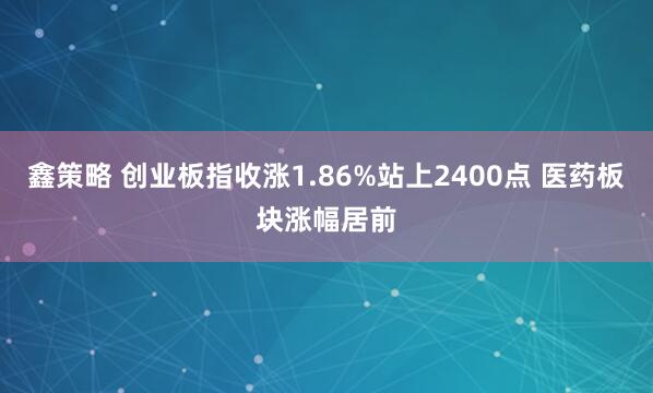 鑫策略 创业板指收涨1.86%站上2400点 医药板块涨幅居前