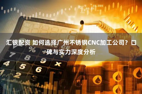 汇银配资 如何选择广州不锈钢CNC加工公司？口碑与实力深度分析