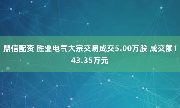 鼎信配资 胜业电气大宗交易成交5.00万股 成交额143.35万元