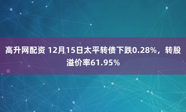 高升网配资 12月15日太平转债下跌0.28%，转股溢价率61.95%