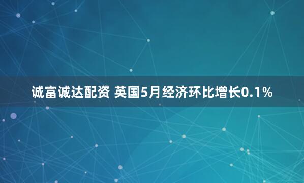 诚富诚达配资 英国5月经济环比增长0.1%